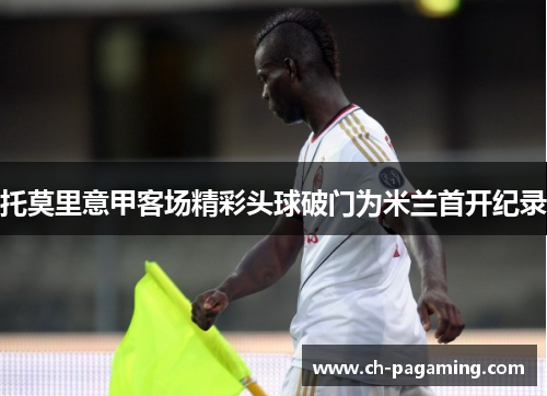 托莫里意甲客场精彩头球破门为米兰首开纪录